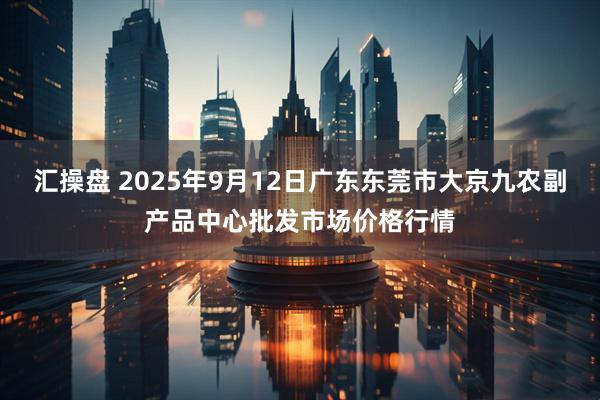 汇操盘 2025年9月12日广东东莞市大京九农副产品中心批发市场价格行情