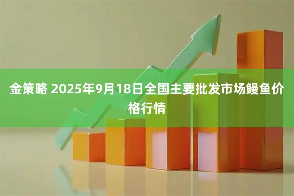金策略 2025年9月18日全国主要批发市场鳗鱼价格行情