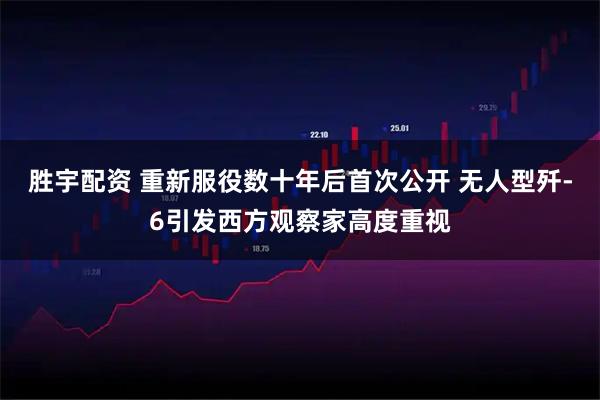 胜宇配资 重新服役数十年后首次公开 无人型歼-6引发西方观察家高度重视