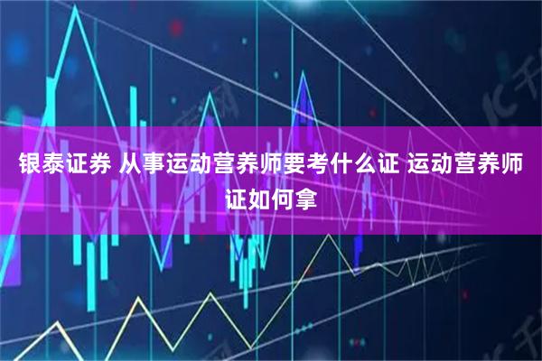 银泰证券 从事运动营养师要考什么证 运动营养师证如何拿