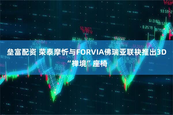 垒富配资 荣泰摩忻与FORVIA佛瑞亚联袂推出3D“禅境”座椅
