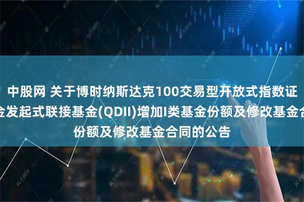 中股网 关于博时纳斯达克100交易型开放式指数证券投资基金发起式联接基金(QDII)增加I类基金份额及修改基金合同的公告
