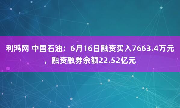 利鸿网 中国石油：6月16日融资买入7663.4万元，融资融券余额22.52亿元