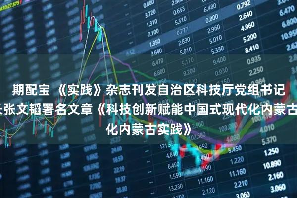 期配宝 《实践》杂志刊发自治区科技厅党组书记、厅长张文韬署名文章《科技创新赋能中国式现代化内蒙古实践》