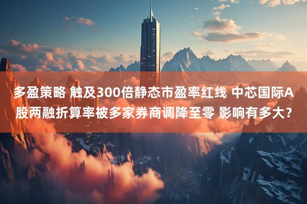 多盈策略 触及300倍静态市盈率红线 中芯国际A股两融折算率被多家券商调降至零 影响有多大？