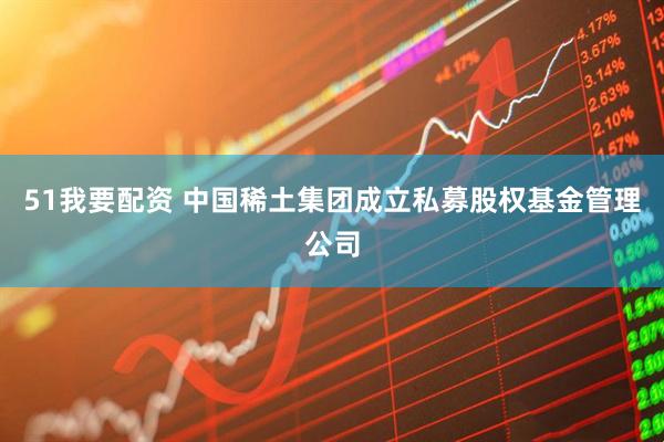 51我要配资 中国稀土集团成立私募股权基金管理公司