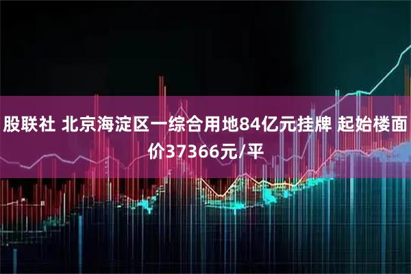 股联社 北京海淀区一综合用地84亿元挂牌 起始楼面价37366元/平