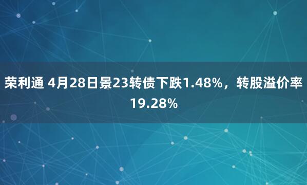 荣利通 4月28日景23转债下跌1.48%，转股溢价率19.28%