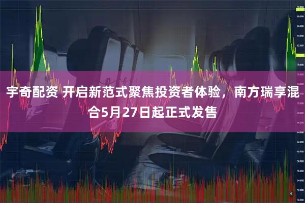 宇奇配资 开启新范式聚焦投资者体验，南方瑞享混合5月27日起正式发售