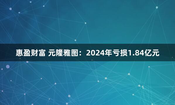惠盈财富 元隆雅图：2024年亏损1.84亿元