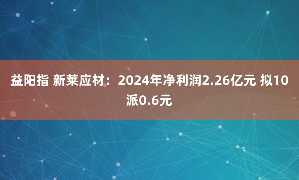 益阳指 新莱应材：2024年净利润2.26亿元 拟10派0.6元