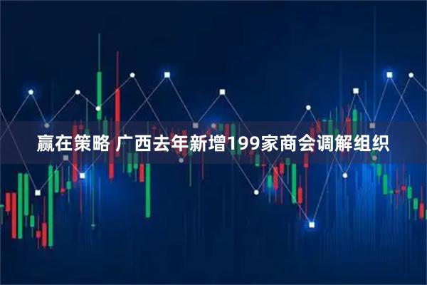 赢在策略 广西去年新增199家商会调解组织