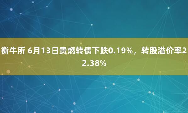 衡牛所 6月13日贵燃转债下跌0.19%，转股溢价率22.38%