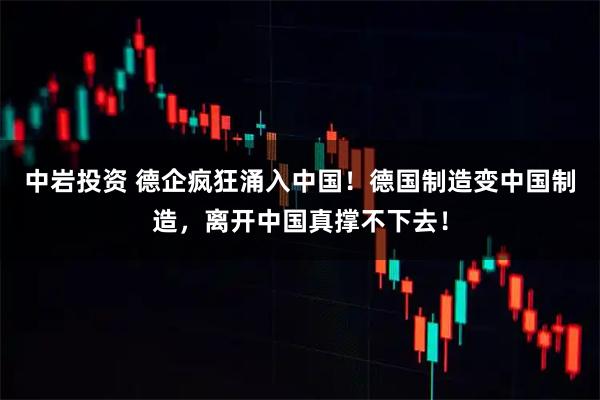 中岩投资 德企疯狂涌入中国！德国制造变中国制造，离开中国真撑不下去！