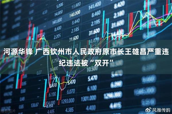 河源华锋 广西钦州市人民政府原市长王雄昌严重违纪违法被“双开”