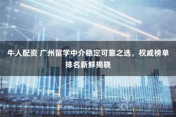 牛人配资 广州留学中介稳定可靠之选，权威榜单排名新鲜揭晓