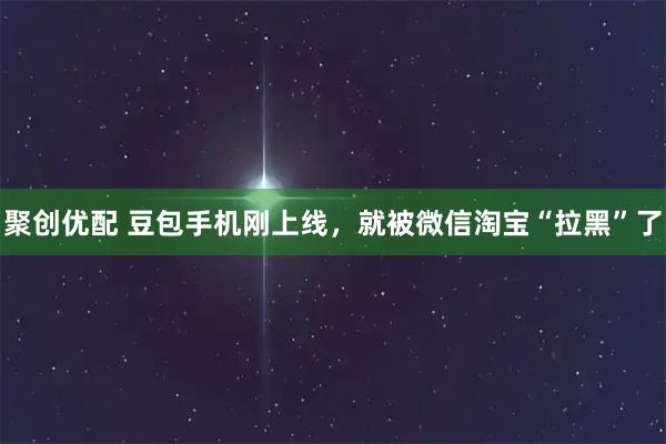 聚创优配 豆包手机刚上线，就被微信淘宝“拉黑”了