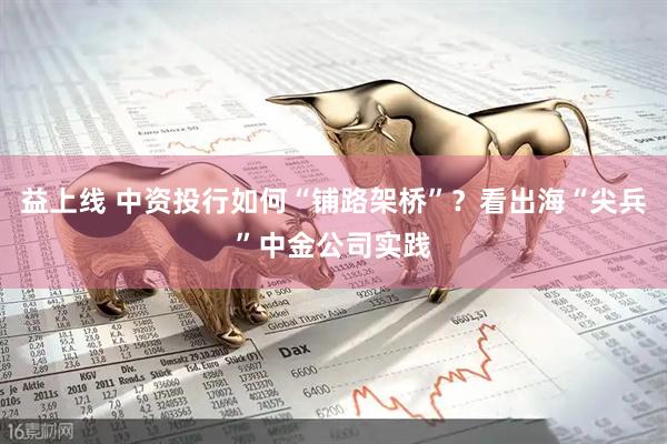 益上线 中资投行如何“铺路架桥”？看出海“尖兵”中金公司实践