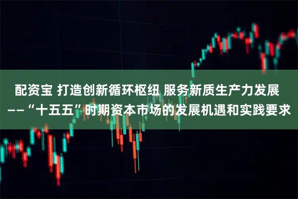 配资宝 打造创新循环枢纽 服务新质生产力发展 ——“十五五”时期资本市场的发展机遇和实践要求