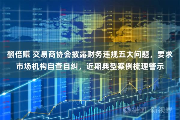 翻倍赚 交易商协会披露财务违规五大问题，要求市场机构自查自纠，近期典型案例梳理警示
