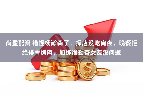 尚盈配资 错怪杨瀚森了！探店没吃宵夜，晚餐拒绝排骨烤肉，加练很勤奋女友没问题